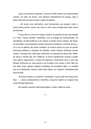 41
Logo nos primeiros instantes, a árvore do Mal mostra sua superioridade
criando, ao redor do tronco, uma barreira impenetrável de fumaça, fogo e
pedra. Elas recuam para compor o plano de ataque.
– Só temos uma alternativa: usar ferramentas que possam cortar o
tronco dessa árvore; vamos nos reunir e usar nossa energia para forjar essas
ferramentas.
E logo elas se unem em oração e forjam um grande serrote cuja energia
é o Amor. Fazem também machados, com a energia da Compreensão, da
Compaixão, da Benevolência e da Justiça. E partem para o ataque. De longe,
na escuridão, vê-se pequenos pontos luminosos escalando a enorme árvore, e
um a um os galhos vão sendo cortados; ao mesmo tempo em que os pontos
luminosos distraem a atenção de Satanás, outras Nossas Senhoras tentam
“cortar o mal pela raiz”. Mas logo o Demônio se apercebe do plano das “Mães”
de Jesus e decide agir com violência. A árvore rapidamente começa a agitar
seus galhos asquerosos e cheios de espinhos, envolvendo uma a uma das
Nossas Senhoras em suas garras e as trucidam com prazer e ódio. Mas eis
que estas eram apenas imagens simbólicas da verdadeira Mãe, e à medida
que as ia destruindo, crescia, sobre suas raízes, as “imagens” quebradas pela
força do Mal.
“Em pouco tempo, só restará a “verdadeira”, que já está sem forças para
lutar...” – pensa ardilosamente o Demônio, enquanto destrói as imagens das
outras Nossas Senhoras.
De repente, quando o Mal está prestes a matar a Mãe de Jesus...
* * *
 