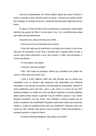 42
Uma luz incandescente, de imensa beleza, desce dos céus e ilumina o
jardim e começa a abrir caminho entre as trevas... Parece uma estrela caindo
bem devagar em direção da árvore, a qual fica ofuscada pela magnitude de seu
brilho...
É Jesus! O Filho de Deus! Ele se aproxima e suavemente retira Nossa
Senhora das garras do Mal e a envia para o céu. Lá, é acolhida pelos anjos
que tratam de seus ferimentos.
Enquanto isso, Jesus conversa com o Mal...
– Pensei que te havia enterrado para sempre!
– Você não sabe que fui enterrado no coração dos homens e que foram
eles que me trouxeram à vida? Sou a semente que é regada todos os dias, a
árvore cujos frutos alimentam a terra dos homens. O Bem não prevaleceu e
nunca prevalecerá.
– Tu não sabes o que dizes!
– Você não concorda comigo?
– Não. Para todos há salvação, desde que acreditem que podem ser
salvos e estou aqui para provar isso.
– Você é muito ingênuo! Será que não percebe que as coisas que
acontecem com os homens são resquícios das civilizações que tentaram
conquistar a paz através da guerra e da dizimação de populações inteiras? E
como justificativa para tudo isso, usam o seu nome e o nome de seu Pai?
Quantos mataram ou matam em nome de Deus? Quantos no mundo enganam
estas pobres almas idiotas e ganham rios de dinheiro usando o seu nome?
Quantos condenam, em seu nome, mas cometem o mesmo pecado que os
levam a condenar seu semelhante? Quantas vezes você contou as preces que
fizeram a vocês em agradecimento pelo que receberam? Quantos usam seu
nome em vão? Admita! Esta guerra você já perdeu! Todos são pecadores e
merecem perecer no fogo do inferno.
– Continuas falando bobagens. Não sabes o que dizes!
 