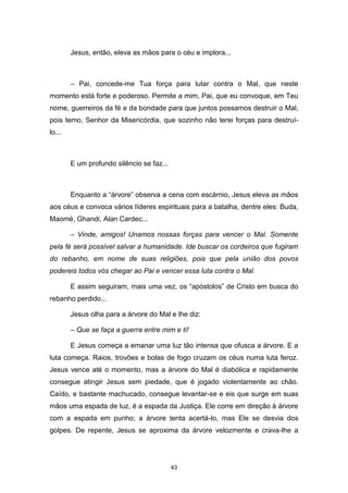 43
Jesus, então, eleva as mãos para o céu e implora...
– Pai, concede-me Tua força para lutar contra o Mal, que neste
momento está forte e poderoso. Permite a mim, Pai, que eu convoque, em Teu
nome, guerreiros da fé e da bondade para que juntos possamos destruir o Mal,
pois temo, Senhor da Misericórdia, que sozinho não terei forças para destruí-
lo...
E um profundo silêncio se faz...
Enquanto a “árvore” observa a cena com escárnio, Jesus eleva as mãos
aos céus e convoca vários líderes espirituais para a batalha, dentre eles: Buda,
Maomé, Ghandi, Alan Cardec...
– Vinde, amigos! Unamos nossas forças para vencer o Mal. Somente
pela fé será possível salvar a humanidade. Ide buscar os cordeiros que fugiram
do rebanho, em nome de suas religiões, pois que pela união dos povos
podereis todos vós chegar ao Pai e vencer essa luta contra o Mal.
E assim seguiram, mais uma vez, os “apóstolos” de Cristo em busca do
rebanho perdido...
Jesus olha para a árvore do Mal e lhe diz:
– Que se faça a guerra entre mim e ti!
E Jesus começa a emanar uma luz tão intensa que ofusca a árvore. E a
luta começa. Raios, trovões e bolas de fogo cruzam os céus numa luta feroz.
Jesus vence até o momento, mas a árvore do Mal é diabólica e rapidamente
consegue atingir Jesus sem piedade, que é jogado violentamente ao chão.
Caído, e bastante machucado, consegue levantar-se e eis que surge em suas
mãos uma espada de luz, é a espada da Justiça. Ele corre em direção à árvore
com a espada em punho; a árvore tenta acertá-lo, mas Ele se desvia dos
golpes. De repente, Jesus se aproxima da árvore velozmente e crava-lhe a
 