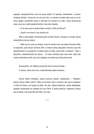 44
espada, decepando-lhe uma de suas raízes. É quando, finalmente, a árvore
ameaça tombar. Ouve-se um uivo de dor e a árvore investe toda sua ira num
único golpe, acertando Jesus e abrindo um buraco no chão. Jesus levanta-se
mais uma vez, está bastante ferido, mas não desiste.
– É só isso que tu podes fazer contra o Filho de Deus!?
– Você é um fraco e vou destruí-lo!
Mas a população, dominada pelo rei das trevas, começa a circular Jesus
impedindo-o de se mexer.
– Não sei se você se lembra, mas foi traído uma vez pelos homens! Não
se espante, pois esses homens têm a mesma alma daqueles mesmos que lhe
abandonaram no passado e o farão todos os dias, para todo o sempre! – fala, o
Demônio, desdenhando de Jesus. – É mais cômodo para eles abrir mão das
coisas abstratas da fé, que das regalias concretas que lhes posso dar.
Novamente, um silêncio profundo toma conta do lugar...
E Jesus, mais uma vez, é abandonado pelos homens...
Numa última tentativa, Jesus procura resistir, suplicando: – “Reajam,
lutem contra o Mal, lutem!”. Mas os homens não o ouvem e de novo entregam
o Filho de Deus, às forças do Mal. Do céu, Nossa Senhora, ainda debilitada,
assiste novamente ao calvário de seu Filho. E tenta salvá-lo, rogando a Deus
que a deixe ir ao encontro do Filho, em vão...
* * *
 