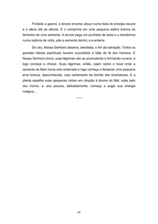 45
Findada a guerra, a árvore envolve Jesus numa bola de energia escura
e o eleva até as alturas. E o comprime em uma pequena esfera branca do
tamanho de uma semente. A árvore pega um punhado de areia e o transforma
numa redoma de vidro, põe a semente dentro, e a enterra.
Do céu, Nossa Senhora observa, desolada, o fim da salvação. Todos os
grandes líderes espirituais haviam sucumbido à falta de fé dos homens. E
Nossa Senhora chora; suas lágrimas vão se acumulando e formando nuvens, e
logo começa a chover. Suas lágrimas, então, caem sobre o local onde a
semente do Bem havia sido enterrada e logo começa a florescer uma pequena
erva branca, desconhecida, mas certamente da família das lorantáceas. E a
planta espalha suas pequenas raízes em direção à árvore do Mal, sobe pelo
seu tronco, e, aos poucos, delicadamente, começa a sugar sua energia
maligna...
* * *
 