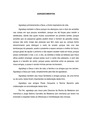 5
AGRADECIMENTOS
Agradeço primeiramente a Deus, a fonte inspiradora da vida.
Agradeço também a Deus porque me abençoou com o dom de acreditar
nas coisas em que poucos acreditam; porque me dá forças para resistir a
obstáculos, diante dos quais muitos sucumbiram ao primeiro tombo; porque
acredita que os pequenos gestos podem levar o homem às grandes coisas;
porque não sinto inveja das pessoas que têm mais que eu; porque tenho
discernimento para distinguir o certo do errado; porque não vivo das
lembranças do passado, aceito o presente e espero sempre o melhor do futuro;
porque gosto de ajudar o próximo e não espero receber nada em troca; porque
posso contemplar o mar, o ar, o céu, as estrelas e todas as belezas que meus
olhos podem enxergar; porque posso ouvir o canto dos pássaros, o som das
águas e o barulho do vento; porque posso caminhar entre as pessoas, com
meus amigos, e posso ir aonde minhas pernas me levarem.
Agradeço a Deus o dom da vida; a família e os amigos que me cercam.
Agradeço a Deus por nada, simplesmente pelo fato de agradecer.
Agradeço também aos meus familiares e amigos porque, de uma forma
ou de outra, todos foram importantes na elaboração deste livro.
Agradeço aos amigos Paulo Cerqueira e Norma Baracho pela
colaboração na concretização desta obra.
Por fim, agradeço aos meus pais Cleonice da Rocha de Medeiros (em
memória) e Jorge Salvino Carvalho de Medeiros (em memória) por terem me
ensinado a respeitar todas as diferenças e manifestação das crenças.
 