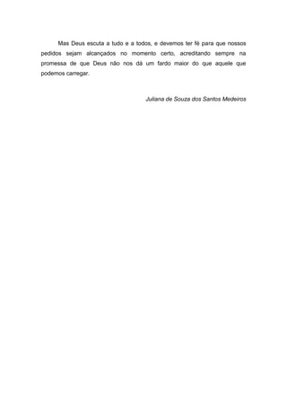 8
Mas Deus escuta a tudo e a todos, e devemos ter fé para que nossos
pedidos sejam alcançados no momento certo, acreditando sempre na
promessa de que Deus não nos dá um fardo maior do que aquele que
podemos carregar.
Juliana de Souza dos Santos Medeiros
 