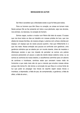 9
MENSAGEM DO AUTOR
Ser feliz é acreditar que a felicidade existe e que foi feita para todos.
Para os homens que têm Deus no coração, as coisas se tornam mais
fáceis porque Ele se faz presente em toda a sua plenitude, seja nas árvores,
nos animais, na natureza, no coração do homem.
Somos cegos, surdos e mudos num Reino tão belo do acaso. O acaso
que nos leva todos os dias ao trabalho em nossas prisões de luxo, que nos
afasta de nossas famílias, de nossos amigos. Lutamos com unhas e dentes por
espaço; um espaço que às vezes poucos querem, mas que infelizmente é o
que nos resta. Nossa ambição aos poucos se confunde com ganância, uma
ganância ordinária que se alastra por um mundo doente, cheio de mazelas e
diferenças sociais e que nos impede de perceber se somos uns pobres
escravos perecendo um pouco a cada dia diante desse sistema voraz, ou se
somos os senhores do nosso destino, e escolhemos caminhar para um abismo
de sombras e incertezas, sombras estas que cerceiam nossa visão do
horizonte e que nada mais são do que a mácula que envolve nossas almas
porque não temos fé, não temos a convicção de que Deus é a única fonte de
luz que pode se propagar nas trevas do espírito sejam essas trevas a
incerteza, a depressão, a falta de paz, de compreensão, a ganância, a falta de
afeto, a falta de amor...
 