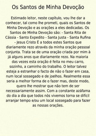 Os Santos de Minha Devoção
Estimado leitor, neste capítulo, vou lhe dar a
conhecer, tal como lhe prometi, quais os Santos de
Minha Devoção e as orações a eles dedicadas. Os
Santos de Minha Devoção são: - Santa Rita de
Cássia - Santo Expedito - Santa Justa - Santa Ruﬁna
- Jesus Cristo É a todos estes Santos que
diariamente rezo através da minha oração pessoal
conjunta. Trata se de uma oração criada por mim à
já alguns anos que diariamente rezo. Na maioria
das vezes esta oração é feita no meu carro,
sozinho, a caminho do trabalho. O leitor talvez
esteja a estranhar o facto de não o fazer em casa,
num local sossegado e de joelhos. Realmente essa
seria a melhor forma de o fazer mas, deste modo,
quero lhe mostrar que não tem de ser
necessariamente assim. Com a constante azáfama
do dia a dia que todos nós vivemos torna se difícil
arranjar tempo e/ou um local sossegado para fazer
as nossas orações.
 