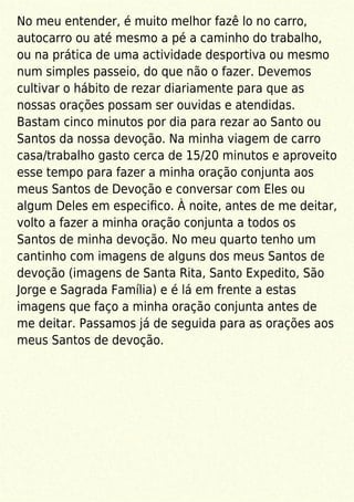No meu entender, é muito melhor fazê lo no carro,
autocarro ou até mesmo a pé a caminho do trabalho,
ou na prática de uma actividade desportiva ou mesmo
num simples passeio, do que não o fazer. Devemos
cultivar o hábito de rezar diariamente para que as
nossas orações possam ser ouvidas e atendidas.
Bastam cinco minutos por dia para rezar ao Santo ou
Santos da nossa devoção. Na minha viagem de carro
casa/trabalho gasto cerca de 15/20 minutos e aproveito
esse tempo para fazer a minha oração conjunta aos
meus Santos de Devoção e conversar com Eles ou
algum Deles em especiﬁco. À noite, antes de me deitar,
volto a fazer a minha oração conjunta a todos os
Santos de minha devoção. No meu quarto tenho um
cantinho com imagens de alguns dos meus Santos de
devoção (imagens de Santa Rita, Santo Expedito, São
Jorge e Sagrada Família) e é lá em frente a estas
imagens que faço a minha oração conjunta antes de
me deitar. Passamos já de seguida para as orações aos
meus Santos de devoção.
 