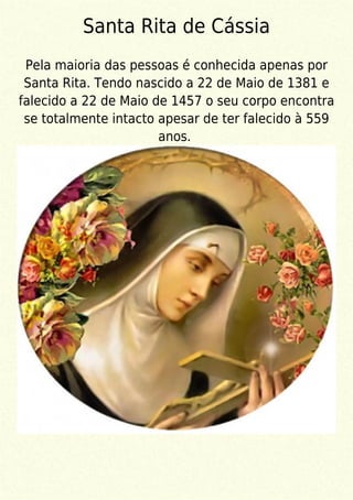 Santa Rita de Cássia
Pela maioria das pessoas é conhecida apenas por
Santa Rita. Tendo nascido a 22 de Maio de 1381 e
falecido a 22 de Maio de 1457 o seu corpo encontra
se totalmente intacto apesar de ter falecido à 559
anos.
 