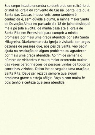 Seu corpo intacto encontra se dentro de um relicário de
cristal na igreja do convento de Cássia. Santa Rita ou a
Santa das Causas Impossíveis como também é
conhecida é, sem dúvida alguma, a minha maior Santa
de Devoção.Ainda no passado dia 18 de Julho desloquei
me a pé (ida e volta) de minha casa até à igreja de
Santa Rita em Ermesinde para cumprir a minha
promessa por mais uma graça atendida por esta Santa
Milagreira. Diariamente esta igreja é visitada por largas
dezenas de pessoas que, aos pés da Santa, vão pedir
ajuda na resolução de algum problema ou agradecer
por mais uma graça atendida. Ao ﬁm de semana o
número de visitantes é muito maior ocorrendo muitas
das vezes peregrinações de pessoas vindas de todos os
concelhos vizinhos. Deixo lhe de seguida uma oração a
Santa Rita. Deve ser rezada sempre que algum
problema grave a esteja aﬂigir. Faça o com muita fé
pois tenho a certeza que será atendida.
 