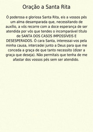 Oração a Santa Rita
Ó poderosa e gloriosa Santa Rita, eis a vossos pés
um alma desamparada que, necessitando de
auxílio, a vós recorre com a doce esperança de ser
atendida por vós que tendes o incomparável título
de SANTA DOS CASOS IMPOSSÍVEIS E
DESESPERADOS. Ó cara Santa, interessai-vos pela
minha causa, intercedei junto a Deus para que me
conceda a graça de que tanto necessito (dizer a
graça que deseja). Não permitais que tenha de me
afastar dos vossos pés sem ser atendido.
 