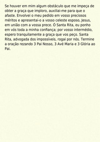 Se houver em mim algum obstáculo que me impeça de
obter a graça que imploro, auxiliai-me para que o
afaste. Envolvei o meu pedido em vosso preciosos
méritos e apresentai-o a vosso celeste esposo, Jesus,
em união com a vossa prece. Ó Santa Rita, eu ponho
em vós toda a minha conﬁança; por vosso intermédio,
espero tranquilamente a graça que vos peço. Santa
Rita, advogada dos impossíveis, rogai por nós. Termine
a oração rezando 3 Pai Nosso, 3 Avé Maria e 3 Glória ao
Pai.
 