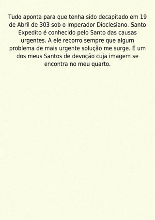 Tudo aponta para que tenha sido decapitado em 19
de Abril de 303 sob o Imperador Dioclesiano. Santo
Expedito é conhecido pelo Santo das causas
urgentes. A ele recorro sempre que algum
problema de mais urgente solução me surge. É um
dos meus Santos de devoção cuja imagem se
encontra no meu quarto.
 