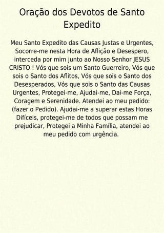 Oração dos Devotos de Santo
Expedito
Meu Santo Expedito das Causas Justas e Urgentes,
Socorre-me nesta Hora de Aﬂição e Desespero,
interceda por mim junto ao Nosso Senhor JESUS
CRISTO ! Vós que sois um Santo Guerreiro, Vós que
sois o Santo dos Aﬂitos, Vós que sois o Santo dos
Desesperados, Vós que sois o Santo das Causas
Urgentes, Protegei-me, Ajudai-me, Dai-me Força,
Coragem e Serenidade. Atendei ao meu pedido:
(fazer o Pedido). Ajudai-me a superar estas Horas
Difíceis, protegei-me de todos que possam me
prejudicar, Protegei a Minha Família, atendei ao
meu pedido com urgência.
 