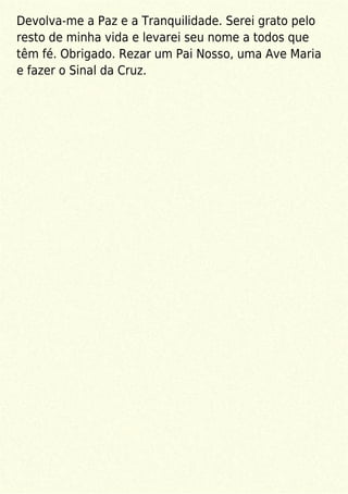 Devolva-me a Paz e a Tranquilidade. Serei grato pelo
resto de minha vida e levarei seu nome a todos que
têm fé. Obrigado. Rezar um Pai Nosso, uma Ave Maria
e fazer o Sinal da Cruz.
 
