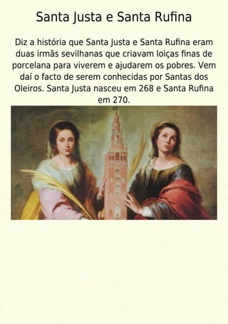 Santa Justa e Santa Ruﬁna
Diz a história que Santa Justa e Santa Ruﬁna eram
duas irmãs sevilhanas que criavam loiças ﬁnas de
porcelana para viverem e ajudarem os pobres. Vem
daí o facto de serem conhecidas por Santas dos
Oleiros. Santa Justa nasceu em 268 e Santa Ruﬁna
em 270.
 