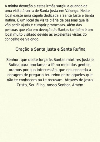 A minha devoção a estas irmãs surgiu a quando de
uma visita à serra de Santa Justa em Valongo. Neste
local existe uma capela dedicada a Santa Justa e Santa
Ruﬁna. É um local de visita diária de pessoas que lá
vão pedir ajuda e cumprir promessas. Além das
pessoas que vão em devoção às Santas também é um
local muito visitado devido às excelentes vistas do
concelho de Valongo.
Oração a Santa Justa e Santa Ruﬁna
Senhor, que deste força às Santas mártires Justa e
Ruﬁna para proclamar a fé no meio dos gentios,
oramos por sua intercessão, que nos conceda a
coragem de pregar o teu reino entre aqueles que
não te conhecem ou te recusam. Através de Jesus
Cristo, Seu Filho, nosso Senhor. Amém
 