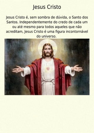 Jesus Cristo
Jesus Cristo é, sem sombra de dúvida, o Santo dos
Santos. Independentemente do credo de cada um
ou até mesmo para todos aqueles que não
acreditam, Jesus Cristo é uma ﬁgura incontornável
do universo.
 