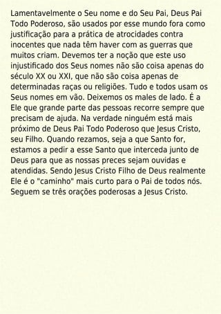 Lamentavelmente o Seu nome e do Seu Pai, Deus Pai
Todo Poderoso, são usados por esse mundo fora como
justiﬁcação para a prática de atrocidades contra
inocentes que nada têm haver com as guerras que
muitos criam. Devemos ter a noção que este uso
injustiﬁcado dos Seus nomes não são coisa apenas do
século XX ou XXI, que não são coisa apenas de
determinadas raças ou religiões. Tudo e todos usam os
Seus nomes em vão. Deixemos os males de lado. É a
Ele que grande parte das pessoas recorre sempre que
precisam de ajuda. Na verdade ninguém está mais
próximo de Deus Pai Todo Poderoso que Jesus Cristo,
seu Filho. Quando rezamos, seja a que Santo for,
estamos a pedir a esse Santo que interceda junto de
Deus para que as nossas preces sejam ouvidas e
atendidas. Sendo Jesus Cristo Filho de Deus realmente
Ele é o "caminho" mais curto para o Pai de todos nós.
Seguem se três orações poderosas a Jesus Cristo.
 