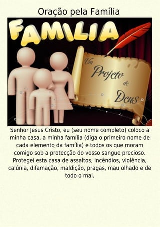 Oração pela Família
Senhor Jesus Cristo, eu (seu nome completo) coloco a
minha casa, a minha família (diga o primeiro nome de
cada elemento da família) e todos os que moram
comigo sob a protecção do vosso sangue precioso.
Protegei esta casa de assaltos, incêndios, violência,
calúnia, difamação, maldição, pragas, mau olhado e de
todo o mal.
 