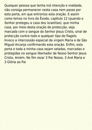 Qualquer pessoa que tenha má intenção e maldade,
não consiga permanecer nesta casa nem passe por
esta porta, em que entronizo esta oração. E assim
como lemos no livro do Êxodo, capítulo 12 (quando o
Senhor protegeu a casa dos israelitas), que minha
casa, por meio desta oração de protecção, seja
marcada com o sangue do Senhor Jesus Cristo, sinal de
protecção contra todo e qualquer tipo de ﬂagelo.
Invoco a intercessão especial da virgem Maria e de São
Miguel Arcanjo conﬁrmando esta oração. Enﬁm, esta
porta e toda a minha casa sejam seladas, marcadas e
protegidas no sangue libertador de Nosso Senhor Jesus
Cristo. Amém. No ﬁm rezar 3 Pai Nosso, 3 Avé Maria e
3 Glória ao Pai
 