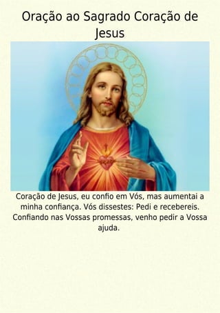Oração ao Sagrado Coração de
Jesus
Coração de Jesus, eu conﬁo em Vós, mas aumentai a
minha conﬁança. Vós dissestes: Pedi e recebereis.
Conﬁando nas Vossas promessas, venho pedir a Vossa
ajuda.
 
