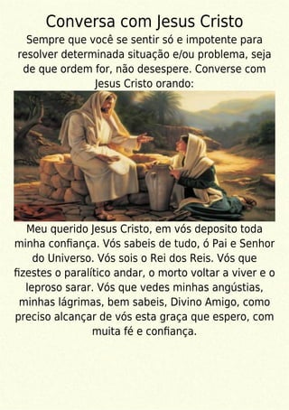 Conversa com Jesus Cristo
Sempre que você se sentir só e impotente para
resolver determinada situação e/ou problema, seja
de que ordem for, não desespere. Converse com
Jesus Cristo orando:
Meu querido Jesus Cristo, em vós deposito toda
minha conﬁança. Vós sabeis de tudo, ó Pai e Senhor
do Universo. Vós sois o Rei dos Reis. Vós que
ﬁzestes o paralítico andar, o morto voltar a viver e o
leproso sarar. Vós que vedes minhas angústias,
minhas lágrimas, bem sabeis, Divino Amigo, como
preciso alcançar de vós esta graça que espero, com
muita fé e conﬁança.
 