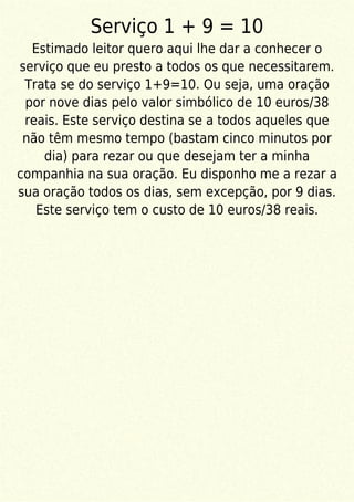 Serviço 1 + 9 = 10
Estimado leitor quero aqui lhe dar a conhecer o
serviço que eu presto a todos os que necessitarem.
Trata se do serviço 1+9=10. Ou seja, uma oração
por nove dias pelo valor simbólico de 10 euros/38
reais. Este serviço destina se a todos aqueles que
não têm mesmo tempo (bastam cinco minutos por
dia) para rezar ou que desejam ter a minha
companhia na sua oração. Eu disponho me a rezar a
sua oração todos os dias, sem excepção, por 9 dias.
Este serviço tem o custo de 10 euros/38 reais.
 
