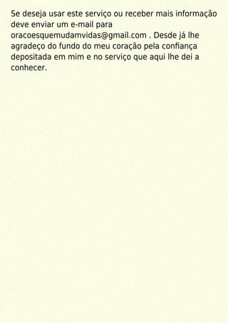 Se deseja usar este serviço ou receber mais informação
deve enviar um e-mail para
oracoesquemudamvidas@gmail.com . Desde já lhe
agradeço do fundo do meu coração pela conﬁança
depositada em mim e no serviço que aqui lhe dei a
conhecer.
 