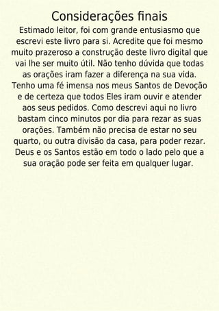 Considerações ﬁnais
Estimado leitor, foi com grande entusiasmo que
escrevi este livro para si. Acredite que foi mesmo
muito prazeroso a construção deste livro digital que
vai lhe ser muito útil. Não tenho dúvida que todas
as orações iram fazer a diferença na sua vida.
Tenho uma fé imensa nos meus Santos de Devoção
e de certeza que todos Eles iram ouvir e atender
aos seus pedidos. Como descrevi aqui no livro
bastam cinco minutos por dia para rezar as suas
orações. Também não precisa de estar no seu
quarto, ou outra divisão da casa, para poder rezar.
Deus e os Santos estão em todo o lado pelo que a
sua oração pode ser feita em qualquer lugar.
 