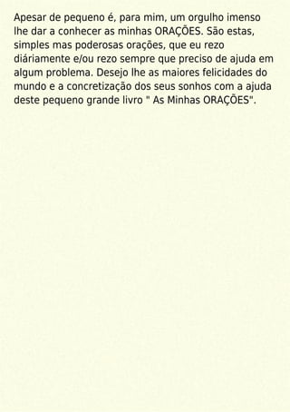 Apesar de pequeno é, para mim, um orgulho imenso
lhe dar a conhecer as minhas ORAÇÕES. São estas,
simples mas poderosas orações, que eu rezo
diáriamente e/ou rezo sempre que preciso de ajuda em
algum problema. Desejo lhe as maiores felicidades do
mundo e a concretização dos seus sonhos com a ajuda
deste pequeno grande livro " As Minhas ORAÇÕES".
 