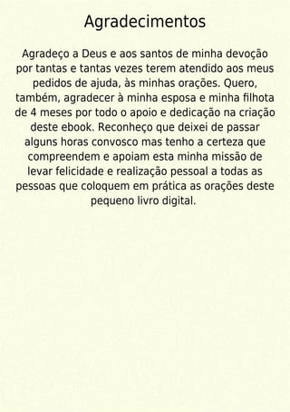 Agradecimentos
Agradeço a Deus e aos santos de minha devoção
por tantas e tantas vezes terem atendido aos meus
pedidos de ajuda, às minhas orações. Quero,
também, agradecer à minha esposa e minha ﬁlhota
de 4 meses por todo o apoio e dedicação na criação
deste ebook. Reconheço que deixei de passar
alguns horas convosco mas tenho a certeza que
compreendem e apoiam esta minha missão de
levar felicidade e realização pessoal a todas as
pessoas que coloquem em prática as orações deste
pequeno livro digital.
 