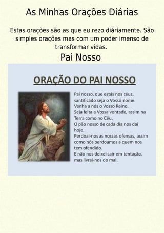 As Minhas Orações Diárias
Estas orações são as que eu rezo diáriamente. São
simples orações mas com um poder imenso de
transformar vidas.
Pai Nosso
 