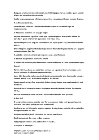 PASTOR CARLOS ALBERTO CÂNDIDO DA SILVA
CONTATO (11)95725-5927
10
Busque a cura interior reconcilie-se com sua história peça e ofereça perdão a quem precisar
e lance um novo olhar sobre o mundo.
Você é uma pessoa amada infinitamente por Deus e enviada por Ele com a missão de amar.
A partir dessa aceitação,
Deus mesmo o conduzirá a passos concretos na direção do seu devido lugar no
relacionamento.
2- Reconheça o valor do seu cônjuge, elogie?
Palavras de incentivo e gratidão fazem bem a qualquer pessoa mas quando brotam do
coração de quem amamos tem o poder de curar nossa alma.
Seu marido precisa ser elogiado e reconhecido por aquilo que é e faz para continuar dando
passos.
Então não perca a oportunidade de elogiar e dizer-lhe muito obrigada mesmo que seja pelas
coisas simples do dia a dia.
A gratidão e o reconhecimento abrem portas para o amor florescer.
3- Tenham disciplina mas priorizem o amor?
A maioria das mulheres gosta de manter a casa arrumada com as coisas no seu devido lugar.
Ótimo!
Porém mais importante que isso é fazer com que seu esposo se sinta bem em casa sem a
tensão constante de não poder desarrumar nada.
Lucas 15:8 Ou qual a mulher que, tendo dez dracmas, se perder uma dracma, não acende a
candeia, e varre a casa, e busca com diligência, até a achar?
Aposto que ele prefere ficar ao seu lado de bom humor, do que ter a casa impecável e você
estressada.
Melhor é morar numa terra deserta do que com a mulher rixosa e iracunda" (Provérbios
21:19,).
Para um homem que ama o sorriso e a postura da mulher vale mais que tudo.
4- Seja fiel?
O compromisso em amar respeitar e ser fiel ao seu esposo é algo sério que você assumiu
diante de Deus não o quebre por nada neste mundo.
Lembre-se que ser fiel envolve todos os aspectos da vida desde o material até as aspirações
mais profundas de sua alma.
Esteja ao seu lado e jamais fale mal de seu marido para alguém.
Se ele cair estenda-lhe a mão e não o condene.
Todos nós comentemos erros na tentativa de acertar.
5-Respeite as diferenças?
 