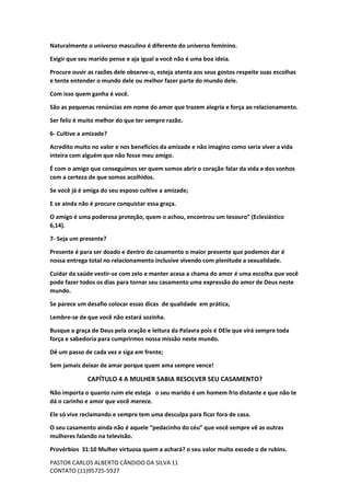 PASTOR CARLOS ALBERTO CÂNDIDO DA SILVA
CONTATO (11)95725-5927
11
Naturalmente o universo masculino é diferente do universo feminino.
Exigir que seu marido pense e aja igual a você não é uma boa ideia.
Procure ouvir as razões dele observe-o, esteja atenta aos seus gostos respeite suas escolhas
e tente entender o mundo dele ou melhor fazer parte do mundo dele.
Com isso quem ganha é você.
São as pequenas renúncias em nome do amor que trazem alegria e força ao relacionamento.
Ser feliz é muito melhor do que ter sempre razão.
6- Cultive a amizade?
Acredito muito no valor e nos benefícios da amizade e não imagino como seria viver a vida
inteira com alguém que não fosse meu amigo.
É com o amigo que conseguimos ser quem somos abrir o coração falar da vida e dos sonhos
com a certeza de que somos acolhidos.
Se você já é amiga do seu esposo cultive a amizade;
E se ainda não é procure conquistar essa graça.
O amigo é uma poderosa proteção, quem o achou, encontrou um tesouro” (Eclesiástico
6,14).
7- Seja um presente?
Presente é para ser doado e dentro do casamento o maior presente que podemos dar é
nossa entrega total no relacionamento inclusive vivendo com plenitude a sexualidade.
Cuidar da saúde vestir-se com zelo e manter acesa a chama do amor é uma escolha que você
pode fazer todos os dias para tornar seu casamento uma expressão do amor de Deus neste
mundo.
Se parece um desafio colocar essas dicas de qualidade em prática,
Lembre-se de que você não estará sozinha.
Busque a graça de Deus pela oração e leitura da Palavra pois é DEle que virá sempre toda
força e sabedoria para cumprirmos nossa missão neste mundo.
Dê um passo de cada vez e siga em frente;
Sem jamais deixar de amar porque quem ama sempre vence!
CAPÍTULO 4 A MULHER SABIA RESOLVER SEU CASAMENTO?
Não importa o quanto ruim ele esteja o seu marido é um homem frio distante e que não te
dá o carinho e amor que você merece.
Ele só vive reclamando e sempre tem uma desculpa para ficar fora de casa.
O seu casamento ainda não é aquele “pedacinho do céu” que você sempre vê as outras
mulheres falando na televisão.
Provérbios 31:10 Mulher virtuosa quem a achará? o seu valor muito excede o de rubins.
 