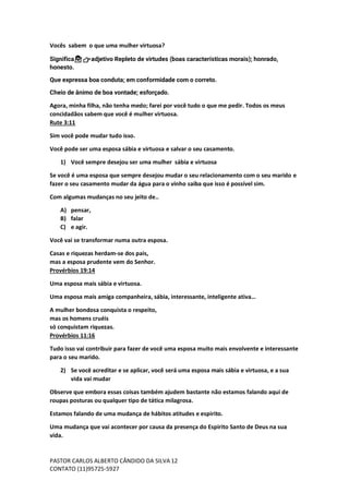 PASTOR CARLOS ALBERTO CÂNDIDO DA SILVA
CONTATO (11)95725-5927
12
Vocês sabem o que uma mulher virtuosa?
Significa💁‍♀️👉adjetivo Repleto de virtudes (boas características morais); honrado,
honesto.
Que expressa boa conduta; em conformidade com o correto.
Cheio de ânimo de boa vontade; esforçado.
Agora, minha filha, não tenha medo; farei por você tudo o que me pedir. Todos os meus
concidadãos sabem que você é mulher virtuosa.
Rute 3:11
Sim você pode mudar tudo isso.
Você pode ser uma esposa sábia e virtuosa e salvar o seu casamento.
1) Você sempre desejou ser uma mulher sábia e virtuosa
Se você é uma esposa que sempre desejou mudar o seu relacionamento com o seu marido e
fazer o seu casamento mudar da água para o vinho saiba que isso é possível sim.
Com algumas mudanças no seu jeito de..
A) pensar,
B) falar
C) e agir.
Você vai se transformar numa outra esposa.
Casas e riquezas herdam-se dos pais,
mas a esposa prudente vem do Senhor.
Provérbios 19:14
Uma esposa mais sábia e virtuosa.
Uma esposa mais amiga companheira, sábia, interessante, inteligente ativa…
A mulher bondosa conquista o respeito,
mas os homens cruéis
só conquistam riquezas.
Provérbios 11:16
Tudo isso vai contribuir para fazer de você uma esposa muito mais envolvente e interessante
para o seu marido.
2) Se você acreditar e se aplicar, você será uma esposa mais sábia e virtuosa, e a sua
vida vai mudar
Observe que embora essas coisas também ajudem bastante não estamos falando aqui de
roupas posturas ou qualquer tipo de tática milagrosa.
Estamos falando de uma mudança de hábitos atitudes e espirito.
Uma mudança que vai acontecer por causa da presença do Espirito Santo de Deus na sua
vida.
 
