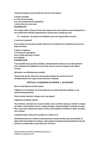 PASTOR CARLOS ALBERTO CÂNDIDO DA SILVA
CONTATO (11)95725-5927
13
Toda essa mudança é que vai fazer de você uma nova esposa.
A mulher exemplar
é a coroa do seu marido,
mas a de comportamento vergonhoso
é como câncer em seus ossos.
Provérbios 12:4
Uma esposa sábia e virtuosa de fato Uma esposa muito mais atraente e que vai despertar no
seu marido toda amizade companheirismo carinho amor e desejo por você.
3) A mudança – De esposa sem sabedoria, para uma esposa sábia e virtuosa
E como isso é possível?
Essa mudança vai acontecer quando você entrar em contato com a Sabedoria que existe na
Palavra de Deus.
A beleza é enganosa,
e a formosura é passageira;
mas a mulher que teme o Senhor
será elogiada.
Provérbios 31:30
É essa Sabedoria que quando estudada e adequadamente aplicada na sua vida produzirá
mais conhecimento inteligência e vai de fato, fazer de você uma esposa muito sábia e
virtuosa.
Não deixe a sua felicidade para amanhã.
Comece hoje através desse livro essa grande mudança que vai fazer de você,
verdadeiramente uma esposa muito mais feliz e realizada.
CAPÍTULO 5 A SABEDORIA DO MARIDO E DA MULHER?
Qual é a descrição de uma boa esposa
A Bíblia diz em Provérbios 31:11 O coração do seu marido está nela confiado, e a ela
nenhuma fazenda faltará.
Como se deve relacionar a esposa com o seu esposo?
A Bíblia diz em Efésios 5:22-24:
Vós, mulheres, submetei-vos a vossos maridos, como ao Senhor; porque o marido é a cabeça
da mulher, como também Cristo é a cabeça da igreja, sendo ele próprio o Salvador do corpo.
Mas, assim como a igreja está sujeita a Cristo, assim também as mulheres o sejam em tudo a
seus maridos”.
O apóstolo Pedro reforça esse conselho em 1 Pedro 3:1-5:
Semelhantemente vós, mulheres, sede submissas a vossos maridos; para que também, se
alguns deles não obedecem à palavra, sejam ganhos sem palavra pelo procedimento de suas
mulheres, considerando a vossa vida casta, em temor.
 