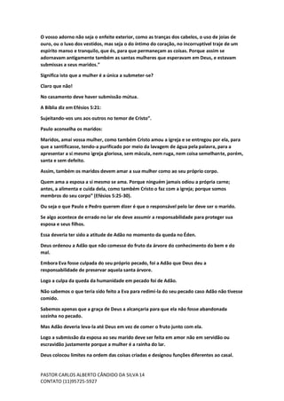 PASTOR CARLOS ALBERTO CÂNDIDO DA SILVA
CONTATO (11)95725-5927
14
O vosso adorno não seja o enfeite exterior, como as tranças dos cabelos, o uso de joias de
ouro, ou o luxo dos vestidos, mas seja o do íntimo do coração, no incorruptível traje de um
espírito manso e tranquilo, que és, para que permaneçam as coisas. Porque assim se
adornavam antigamente também as santas mulheres que esperavam em Deus, e estavam
submissas a seus maridos.”
Significa isto que a mulher é a única a submeter-se?
Claro que não!
No casamento deve haver submissão mútua.
A Bíblia diz em Efésios 5:21:
Sujeitando-vos uns aos outros no temor de Cristo”.
Paulo aconselha os maridos:
Maridos, amai vossa mulher, como também Cristo amou a igreja e se entregou por ela, para
que a santificasse, tendo-a purificado por meio da lavagem de água pela palavra, para a
apresentar a si mesmo igreja gloriosa, sem mácula, nem ruga, nem coisa semelhante, porém,
santa e sem defeito.
Assim, também os maridos devem amar a sua mulher como ao seu próprio corpo.
Quem ama a esposa a si mesmo se ama. Porque ninguém jamais odiou a própria carne;
antes, a alimenta e cuida dela, como também Cristo o faz com a igreja; porque somos
membros do seu corpo” (Efésios 5:25-30).
Ou seja o que Paulo e Pedro querem dizer é que o responsável pelo lar deve ser o marido.
Se algo acontece de errado no lar ele deve assumir a responsabilidade para proteger sua
esposa e seus filhos.
Essa deveria ter sido a atitude de Adão no momento da queda no Éden.
Deus ordenou a Adão que não comesse do fruto da árvore do conhecimento do bem e do
mal.
Embora Eva fosse culpada do seu próprio pecado, foi a Adão que Deus deu a
responsabilidade de preservar aquela santa árvore.
Logo a culpa da queda da humanidade em pecado foi de Adão.
Não sabemos o que teria sido feito a Eva para redimi-la do seu pecado caso Adão não tivesse
comido.
Sabemos apenas que a graça de Deus a alcançaria para que ela não fosse abandonada
sozinha no pecado.
Mas Adão deveria leva-la até Deus em vez de comer o fruto junto com ela.
Logo a submissão da esposa ao seu marido deve ser feita em amor não em servidão ou
escravidão justamente porque a mulher é a rainha do lar.
Deus colocou limites na ordem das coisas criadas e designou funções diferentes ao casal.
 