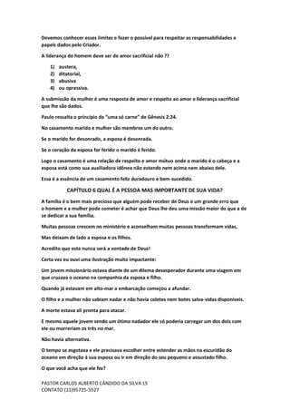 PASTOR CARLOS ALBERTO CÂNDIDO DA SILVA
CONTATO (11)95725-5927
15
Devemos conhecer esses limites e fazer o possível para respeitar as responsabilidades e
papeis dados pelo Criador.
A liderança do homem deve ser de amor sacrificial não ??
1) austera,
2) ditatorial,
3) abusiva
4) ou opressiva.
A submissão da mulher é uma resposta de amor e respeito ao amor e liderança sacrificial
que lhe são dados.
Paulo ressalta o princípio da “uma só carne” de Gênesis 2:24.
No casamento marido e mulher são membros um do outro.
Se o marido for desonrado, a esposa é desonrada.
Se o coração da esposa for ferido o marido é ferido.
Logo o casamento é uma relação de respeito e amor mútuo onde o marido é o cabeça e a
esposa está como sua auxiliadora idônea não estando nem acima nem abaixo dele.
Essa é a essência de um casamento feliz duradouro e bem-sucedido.
CAPÍTULO 6 QUAL É A PESSOA MAS IMPORTANTE DE SUA VIDA?
A família é o bem mais precioso que alguém pode receber de Deus e um grande erro que
o homem e a mulher pode cometer é achar que Deus lhe deu uma missão maior do que a de
se dedicar a sua família.
Muitas pessoas crescem no ministério e aconselham muitas pessoas transformam vidas,
Mas deixam de lado a esposa e os filhos.
Acredito que esta nunca será a vontade de Deus!
Certa vez eu ouvi uma ilustração muito impactante:
Um jovem missionário estava diante de um dilema desesperador durante uma viagem em
que cruzava o oceano na companhia da esposa e filho.
Quando já estavam em alto-mar a embarcação começou a afundar.
O filho e a mulher não sabiam nadar e não havia coletes nem botes salva-vidas disponíveis.
A morte estava ali pronta para atacar.
E mesmo aquele jovem sendo um ótimo nadador ele só poderia carregar um dos dois com
ele ou morreriam os três no mar.
Não havia alternativa.
O tempo se esgotava e ele precisava escolher entre estender as mãos na escuridão do
oceano em direção à sua esposa ou ir em direção do seu pequeno e assustado filho.
O que você acha que ele fez?
 