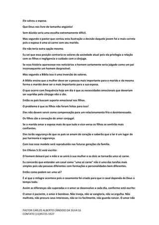 PASTOR CARLOS ALBERTO CÂNDIDO DA SILVA
CONTATO (11)95725-5927
16
Ele salvou a esposa.
Que Deus nos livre de tamanha angústia!
Sem dúvida seria uma escolha extremamente difícil.
Mas segundo o pastor que contou esta ilustração a decisão daquele jovem foi a mais correta
pois a esposa é uma só carne com seu marido.
Ele não teria outra opção mesmo.
Eu sei que essa posição contraria os valores da sociedade atual pois ela privilegia a relação
com os filhos e negligencia o cuidado com o cônjuge.
Se essa história aparecesse nos noticiários o homem certamente seria julgado como um pai
inconsequente um homem desprezível.
Mas segundo a Bíblia isso é uma inversão de valores.
A Bíblia ensina que a mulher deve ser a pessoa mais importante para o marido e da mesma
forma o marido deve ser o mais importante para a sua esposa.
O que ocorre com frequência hoje em dia é que as necessidades emocionais que deveriam
ser supridas pelo cônjuge não o são.
Então os pais buscam suporte emocional nos filhos.
O problema é que os filhos não foram feitos para isso!
Eles não devem servir como compensação para um relacionamento frio e desinteressado.
Os filhos são a coroação do amor conjugal.
Se o marido amar a esposa mais do que tudo e vice-versa os filhos se sentirão mais
confiantes.
Eles terão segurança de que os pais se amam de coração e saberão que o lar é um lugar de
paz harmonia e segurança.
Com isso esse modelo será reproduzido nas futuras gerações da família.
Em Efésios 5:31 está escrito:
O homem deixará pai e mãe e se unirá à sua mulher e os dois se tornarão uma só carne.
Eu concordo que entender um casal como "uma só carne" não é uma das tarefas mais
simples pois são pessoas diferentes com formações e personalidades bem diferentes.
Então como podem ser uma só?
É aí que o milagre acontece pois o casamento foi criado para que o casal dependa de Deus o
tempo todo.
Assim as diferenças são superadas e o amor se desenvolve a cada dia, conforme está escrito:
O amor é paciente, o amor é bondoso. Não inveja, não se vangloria, não se orgulha. Não
maltrata, não procura seus interesses, não se ira facilmente, não guarda rancor. O amor não
 