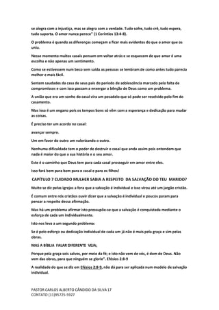 PASTOR CARLOS ALBERTO CÂNDIDO DA SILVA
CONTATO (11)95725-5927
17
se alegra com a injustiça, mas se alegra com a verdade. Tudo sofre, tudo crê, tudo espera,
tudo suporta. O amor nunca perece" (1 Coríntios 13:4-8).
O problema é quando as diferenças começam a ficar mais evidentes do que o amor que os
uniu.
Nesse momento muitos casais pensam em voltar atrás e se esquecem de que amar é uma
escolha e não apenas um sentimento.
Como se estivessem num beco sem saída as pessoas se lembram de como antes tudo parecia
melhor e mais fácil.
Sentem saudades da casa de seus pais do período de adolescência marcado pela falta de
compromissos e com isso passam a enxergar a bênção de Deus como um problema.
A união que era um sonho do casal vira um pesadelo que só pode ser resolvido pelo fim do
casamento.
Mas isso é um engano pois os tempos bons só vêm com a esperança e dedicação para mudar
as coisas.
É preciso ter um acordo no casal:
avançar sempre.
Um em favor do outro um valorizando o outro.
Nenhuma dificuldade tem o poder de destruir o casal que anda assim pois entendem que
nada é maior do que a sua história e o seu amor.
Este é o caminho que Deus tem para cada casal prosseguir em amor entre eles.
Isso fará bem para bem para o casal e para os filhos!
CAPÍTULO 7 CUIDADO MULHER SABIA A RESPEITO DA SALVAÇÃO DO TEU MARIDO?
Muito se diz pelas igrejas a fora que a salvação é individual e isso virou até um jargão cristão.
É comum entre nós cristãos ouvir dizer que a salvação é individual e poucos param para
pensar a respeito dessa afirmação.
Mas há um problema afirmar isto pressupõe-se que a salvação é conquistada mediante o
esforço de cada um individualmente.
Isto nos leva a um segundo problema:
Se é pelo esforço ou dedicação individual de cada um já não é mais pela graça e sim pelas
obras.
MAS A BÍBLIA FALAR DIFERENTE VEJA;
Porque pela graça sois salvos, por meio da fé; e isto não vem de vós, é dom de Deus. Não
vem das obras, para que ninguém se glorie”. Efésios 2:8-9
A realidade do que se diz em Efésios 2:8-9, não dá para ser aplicada num modelo de salvação
individual.
 