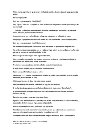 PASTOR CARLOS ALBERTO CÂNDIDO DA SILVA
CONTATO (11)95725-5927
18
Muito menos a prática da igreja estará alinhada à doutrina da salvação pela graça pensando
assim.
Por isso a pergunta:
Será que a nossa salvação é individual?
Veja o que a biblia diz a respeito de uma mulher que sempre está orando pela salvação do
seu marido?
1 Coríntios 7:16 Porque, de onde sabes, ó mulher, se salvarás o teu marido? ou, de onde
sabes, ó marido, se salvarás a tua mulher?
Incessantemente que a salvação vem pela graça, mas pouco se crê que é de graça.
Isso porque a igreja se acostumou com o altar de Caim baseado em sacrifícios e barganhas.
Será que a nossa salvação é individual mesmo?
Em primeiro lugar ninguém vive sozinho pode até morrer só mas sozinho ninguém vive.
Na verdade, na verdade vos digo que se o grão de trigo, caindo na terra, não morrer, fica eles
só, mas se morrer, dá muito fruto (João 12:24)
Muitos hoje vão a Jesus para “ter” algo receber Dele,
Mas o verdadeiro evangelho não consiste no ter mas no doar-se e muitas vezes abdicar e
perder algo que temos como nossa” prioridade.
Precisamos uns dos outros e não fomos feitos para vivermos isolados.
A igreja é uma unidade, um só corpo com vários membros.
Assim um casal foi feito um para ou outro.
1 Coríntios 11:12 Porque, como a mulher provém do varão, assim, também, o varão provém
da mulher, mas tudo vem de Deus.
Mulheres e Homens de Deus é preciso morrer para si.
Se o grão de trigo não morrer, ele fica só, ou seja, ele não dá fruto.
O Senhor deseja que possamos dar frutos, não somente frutos , mas “bons frutos”.
A semente quando é lançada no terreno não crescem a menos que morram primeiro(1
Coríntios 15:36).
É preciso morrer para gerar, germinar e dar fruto.
É preciso fazer morrer a casca da semente, que muitas vezes está cheia da nossa carnalidade,
os cuidados deste mundo, as riquezas e a religiosidade.
Muitos crentes estão na casca ainda, pois não morreram.
Nós não sabemos onde e como foram semeados, mas o que sabemos é que aqueles que
ouvem a palavra de Deus e recebem darão frutos (Marcos 4:20);
Quando estamos sem deus nos sentimos com um grão minúsculo, duro e sem serventia.
 