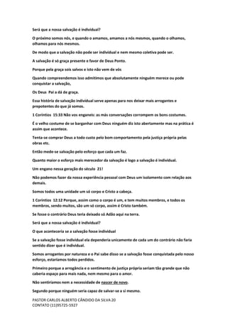 PASTOR CARLOS ALBERTO CÂNDIDO DA SILVA
CONTATO (11)95725-5927
20
Será que a nossa salvação é individual?
O próximo somos nós, e quando o amamos, amamos a nós mesmos, quando o olhamos,
olhamos para nós mesmos.
De modo que a salvação não pode ser individual e nem mesmo coletiva pode ser.
A salvação é só graça presente e favor de Deus Ponto.
Porque pela graça sois salvos e isto não vem de vós
Quando compreendemos isso admitimos que absolutamente ninguém merece ou pode
conquistar a salvação,
Os Deus Pai a dá de graça.
Essa história de salvação individual serve apenas para nos deixar mais arrogantes e
prepotentes do que já somos.
1 Coríntios 15:33 Não vos enganeis: as más conversações corrompem os bons costumes.
É o velho costume de se barganhar com Deus ninguém diz isto abertamente mas na prática é
assim que acontece.
Tenta-se comprar Deus a todo custo pelo bom comportamento pela justiça própria pelas
obras etc.
Então mede-se salvação pelo esforço que cada um faz.
Quanto maior o esforço mais merecedor da salvação é logo a salvação é individual.
Um engano nessa geração do século 21!
Não podemos fazer da nossa experiência pessoal com Deus um isolamento com relação aos
demais.
Somos todos uma unidade um só corpo e Cristo a cabeça.
1 Coríntios 12:12 Porque, assim como o corpo é um, e tem muitos membros, e todos os
membros, sendo muitos, são um só corpo, assim é Cristo também.
Se fosse o contrário Deus teria deixado só Adão aqui na terra.
Será que a nossa salvação é individual?
O que aconteceria se a salvação fosse individual
Se a salvação fosse individual ela dependeria unicamente de cada um do contrário não faria
sentido dizer que é individual.
Somos arrogantes por natureza e o Pai sabe disso se a salvação fosse conquistada pelo nosso
esforço, estaríamos todos perdidos.
Primeiro porque a arrogância e o sentimento de justiça própria seriam tão grande que não
caberia espaço para mais nada, nem mesmo para o amor.
Não sentiríamos nem a necessidade de nascer de novo.
Segundo porque ninguém seria capaz de salvar-se a si mesmo.
 