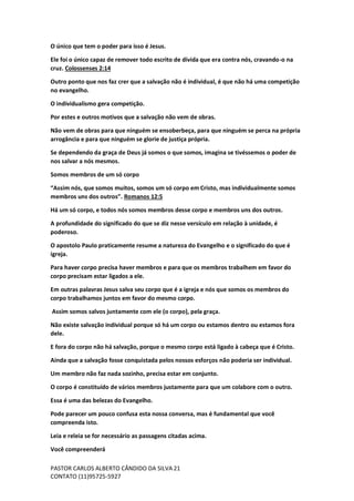 PASTOR CARLOS ALBERTO CÂNDIDO DA SILVA
CONTATO (11)95725-5927
21
O único que tem o poder para isso é Jesus.
Ele foi o único capaz de remover todo escrito de dívida que era contra nós, cravando-o na
cruz. Colossenses 2:14
Outro ponto que nos faz crer que a salvação não é individual, é que não há uma competição
no evangelho.
O individualismo gera competição.
Por estes e outros motivos que a salvação não vem de obras.
Não vem de obras para que ninguém se ensoberbeça, para que ninguém se perca na própria
arrogância e para que ninguém se glorie de justiça própria.
Se dependendo da graça de Deus já somos o que somos, imagina se tivéssemos o poder de
nos salvar a nós mesmos.
Somos membros de um só corpo
“Assim nós, que somos muitos, somos um só corpo em Cristo, mas individualmente somos
membros uns dos outros”. Romanos 12:5
Há um só corpo, e todos nós somos membros desse corpo e membros uns dos outros.
A profundidade do significado do que se diz nesse versículo em relação à unidade, é
poderoso.
O apostolo Paulo praticamente resume a natureza do Evangelho e o significado do que é
igreja.
Para haver corpo precisa haver membros e para que os membros trabalhem em favor do
corpo precisam estar ligados a ele.
Em outras palavras Jesus salva seu corpo que é a igreja e nós que somos os membros do
corpo trabalhamos juntos em favor do mesmo corpo.
Assim somos salvos juntamente com ele (o corpo), pela graça.
Não existe salvação individual porque só há um corpo ou estamos dentro ou estamos fora
dele.
E fora do corpo não há salvação, porque o mesmo corpo está ligado à cabeça que é Cristo.
Ainda que a salvação fosse conquistada pelos nossos esforços não poderia ser individual.
Um membro não faz nada sozinho, precisa estar em conjunto.
O corpo é constituído de vários membros justamente para que um colabore com o outro.
Essa é uma das belezas do Evangelho.
Pode parecer um pouco confusa esta nossa conversa, mas é fundamental que você
compreenda isto.
Leia e releia se for necessário as passagens citadas acima.
Você compreenderá
 
