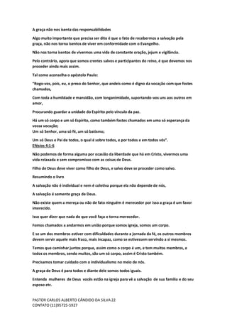 PASTOR CARLOS ALBERTO CÂNDIDO DA SILVA
CONTATO (11)95725-5927
22
A graça não nos isenta das responsabilidades
Algo muito importante que precisa ser dito é que o fato de recebermos a salvação pela
graça, não nos torna isentos de viver em conformidade com o Evangelho.
Não nos torna isentos de vivermos uma vida de constante oração, jejum e vigilância.
Pelo contrário, agora que somos crentes salvos e participantes do reino, é que devemos nos
proceder ainda mais assim.
Tal como aconselha o apóstolo Paulo:
“Rogo-vos, pois, eu, o preso do Senhor, que andeis como é digno da vocação com que fostes
chamados,
Com toda a humildade e mansidão, com longanimidade, suportando-vos uns aos outros em
amor,
Procurando guardar a unidade do Espírito pelo vínculo da paz.
Há um só corpo e um só Espírito, como também fostes chamados em uma só esperança da
vossa vocação;
Um só Senhor, uma só fé, um só batismo;
Um só Deus e Pai de todos, o qual é sobre todos, e por todos e em todos vós”.
Efésios 4:1-6
Não podemos de forma alguma por ocasião da liberdade que há em Cristo, vivermos uma
vida relaxada e sem compromisso com as coisas de Deus.
Filho de Deus deve viver como filho de Deus, e salvo deve se proceder como salvo.
Resumindo o livro
A salvação não é individual e nem é coletiva porque ela não depende de nós,
A salvação é somente graça de Deus.
Não existe quem a mereça ou não de fato ninguém é merecedor por isso a graça é um favor
imerecido.
Isso quer dizer que nada do que você faça o torna merecedor.
Fomos chamados a andarmos em união porque somos igreja, somos um corpo.
E se um dos membros estiver com dificuldades durante a jornada da fé, os outros membros
devem servir aquele mais fraco, mais incapaz, como se estivessem servindo a si mesmos.
Temos que caminhar juntos porque, assim como o corpo é um, e tem muitos membros, e
todos os membros, sendo muitos, são um só corpo, assim é Cristo também.
Precisamos tomar cuidado com o individualismo no meio de nós.
A graça de Deus é para todos e diante dele somos todos iguais.
Entenda mulheres de Deus vocês estão na igreja para vê a salvação de sua família e do seu
esposo etc.
 