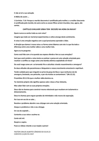 PASTOR CARLOS ALBERTO CÂNDIDO DA SILVA
CONTATO (11)95725-5927
23
E não só vê a sua salvação
A Biblia diz assim ...
1 Coríntios 7:14 Porque o marido descrente é santificado pela mulher; e a mulher descrente
é santificada pelo marido; de outra sorte os vossos filhos seriam imundos; mas, agora, são
santos.
CAPÍTULO 8 MULHER SÁBIA TEM DECISÃO NA HORA DA RAIVA?
Quem nunca se sentiu irada ou com raiva?
Imagino que todo ser mortal já experimentou o cálice amargo deste sentimento.
A raiva é uma emoção negativa com a qual precisamos aprender a lidar.
A direção que damos à nossa raiva e a forma como lidamos com ela é o que faz toda a
diferença entre uma mulher sábia e uma mulher tola.
Agora eu te pergunto:
Como você lida com a ira quando seu esposo ofende e fere as suas emoções?
Será que você contém a raiva tenta se acalmar e pensa em uma solução orientada para
resolver o conflito ou reage como uma bomba atômica explodindo em fúria?
Ou você reage como um se tornando fria e calculista criando ressentimento e amargura?
Às duas atitudes são pecaminosas e bloqueiam o nosso crescimento emocional e espiritual.
Tende cuidado para que ninguém se prive da graça de Deus e que nenhuma raiz de
amargura, brotando, vos perturbe, e por ela muitos se contaminem.” (Hb 12.15).
Provérbios 29.11 Diz que a mulher sábia domina-se.
Ter domínio próprio não significa apenas calar a boca e ficar distante,
Mas saber lidar com as suas próprias emoções.
Deus não te chamou para construir muros relacionais que resultam em isolamento e
distanciamento.
Deus te chamou para erguer paredes da intimidade e não muros de separação.
Por isso em vez de se calar...
Resolva o problema aborde o seu cônjuge com uma solução orientada.
Ataque o problema e não o seu cônjuge.
Em vez de explodir...
Contenha a sua raiva e acalma-se.
Conte até mil.
Respire e expire.
Puxe as rédeas retarde a sua reação e pense!
 