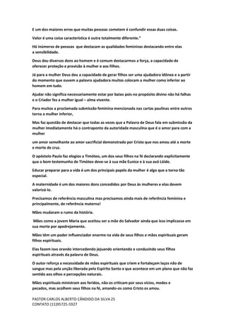 PASTOR CARLOS ALBERTO CÂNDIDO DA SILVA
CONTATO (11)95725-5927
25
E um dos maiores erros que muitas pessoas cometem é confundir essas duas coisas.
Valor é uma coisa característica é outra totalmente diferente.”
Há inúmeros de pessoas que destacam as qualidades femininas destacando entre elas
a sensibilidade.
Deus deu diversos dons ao homem e é comum destacarmos a força, a capacidade de
oferecer proteção e provisão à mulher e aos filhos.
Já para a mulher Deus deu a capacidade de gerar filhos ser uma ajudadora idônea e a partir
do momento que ouvem a palavra ajudadora muitos colocam a mulher como inferior ao
homem em tudo.
Ajudar não significa necessariamente estar por baixo pois no propósito divino não há falhas
e o Criador fez a mulher igual – alma vivente.
Para muitos a proclamada submissão feminina mencionada nas cartas paulinas entre outros
torna a mulher inferior,
Mas faz questão de destacar que todas as vezes que a Palavra de Deus fala em submissão da
mulher imediatamente há o contraponto da autoridade masculina que é o amor para com a
mulher
um amor semelhante ao amor sacrificial demonstrado por Cristo que nos amou até a morte
e morte de cruz.
O apóstolo Paulo faz elogios a Timóteo, um dos seus filhos na fé declarando explicitamente
que o bom testemunho de Timóteo deve-se à sua mãe Eunice e à sua avó Lóide.
Educar preparar para a vida é um dos principais papéis da mulher é algo que a torna tão
especial.
A maternidade é um dos maiores dons concedidos por Deus às mulheres e elas devem
valorizá-lo.
Precisamos de referência masculina mas precisamos ainda mais de referência feminina e
principalmente, de referência materna!
Mães mudaram o rumo da história.
Mães como a jovem Maria que aceitou ser a mãe do Salvador ainda que isso implicasse em
sua morte por apedrejamento.
Mães têm um poder influenciador enorme na vida de seus filhos e mães espirituais geram
filhos espirituais.
Elas fazem isso orando intercedendo jejuando orientando e conduzindo seus filhos
espirituais através da palavra de Deus.
O autor reforça a necessidade de mães espirituais que criem e fortaleçam laços não de
sangue mas pela unção liberada pelo Espírito Santo e que acontece em um plano que não faz
sentido aos olhos e percepções naturais.
Mães espirituais ministram aos feridos, não os criticam por seus vícios, medos e
pecados, mas acolhem seus filhos na fé, amando-os como Cristo os amou.
 
