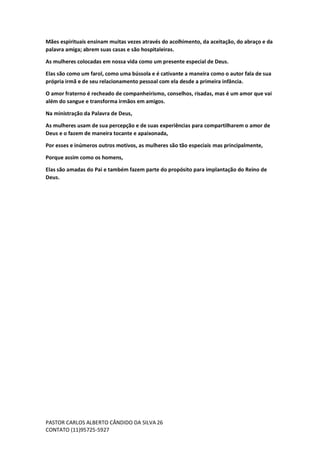 PASTOR CARLOS ALBERTO CÂNDIDO DA SILVA
CONTATO (11)95725-5927
26
Mães espirituais ensinam muitas vezes através do acolhimento, da aceitação, do abraço e da
palavra amiga; abrem suas casas e são hospitaleiras.
As mulheres colocadas em nossa vida como um presente especial de Deus.
Elas são como um farol, como uma bússola e é cativante a maneira como o autor fala de sua
própria irmã e de seu relacionamento pessoal com ela desde a primeira infância.
O amor fraterno é recheado de companheirismo, conselhos, risadas, mas é um amor que vai
além do sangue e transforma irmãos em amigos.
Na ministração da Palavra de Deus,
As mulheres usam de sua percepção e de suas experiências para compartilharem o amor de
Deus e o fazem de maneira tocante e apaixonada,
Por esses e inúmeros outros motivos, as mulheres são tão especiais mas principalmente,
Porque assim como os homens,
Elas são amadas do Pai e também fazem parte do propósito para implantação do Reino de
Deus.
 