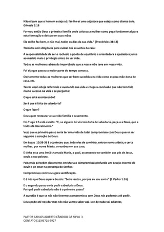 PASTOR CARLOS ALBERTO CÂNDIDO DA SILVA
CONTATO (11)95725-5927
3
Não é bom que o homem esteja só: far-lhe-ei uma adjutora que esteja como diante dele.
Gênesis 2:18
Formou então Deus a primeira família onde colocou a mulher como peça fundamental para
esta formação e deixou em suas mãos
Ela só lhe faz bem, e não mal, todos os dias da sua vida.” (Provérbios 31:12)
Trabalha com diligência para cuidar dos assuntos da casa:
A responsabilidade de ser o rochedo o ponto de equilíbrio a orientadora a ajudadora junto
ao marido mais o privilégio único de ser mãe.
Todas as mulheres sabem da importância que a nossa mãe teve em nossa vida.
Foi ela que passou a maior parte do tempo conosco.
Obviamente todas as mulheres que ser bem sucedidas na vida como esposa mãe dona de
casa, etc.
Talvez você esteja refletindo e avaliando sua vida e chega a conclusão que não tem tido
muito sucesso na vida e se pergunta:
O que está acontecendo?
Será que é falta de sabedoria?
O que fazer?
Deus quer restaurar a sua vida família e casamento.
Em Tiago 1:5 está escrito: “E, se alguém de vós tem falta de sabedoria, peça-a a Deus, que a
todos dá liberalmente.”
Vejo que o primeiro passo seria ter uma vida de total compromisso com Deus querer ser
segundo o coração de Deus.
Em Lucas 10:38-39 E aconteceu que, indo eles de caminho, entrou numa aldeia; e certa
mulher, por nome Marta, o recebeu em sua casa;
E tinha esta uma irmã chamada Maria, a qual, assentando-se também aos pés de Jesus,
ouvia a sua palavra.
Podemos perceber claramente em Maria o compromisso profundo um desejo enorme de
ouvir e de estar na presença do Senhor.
Compromisso com Deus gera santificação.
E é isto que Deus espera de nós: “Sede santos, porque eu sou santo” (1 Pedro 1:16)
E o segundo passo seria pedir sabedoria a Deus.
Por quê pedir sabedoria não é o primeiro passo?
A questão é que se nós não tivermos compromisso com Deus nós podemos até pedir,
Deus pode até nos dar mas nós não vamos saber usá-la e de nada vai adiantar,
 