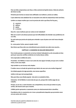 PASTOR CARLOS ALBERTO CÂNDIDO DA SILVA
CONTATO (11)95725-5927
4
Pois nos falta compromisso com Deus e falta controle do Espírito Santo e falta do senhorio
de Cristo na vida.
Portanto para termos os nossos lares edificados vos mulheres precisa ser sábias.
E para obtermos esta sabedoria faz-se necessário uma vida de compromisso total com Deus.
Lembre-se sempre mulher que o seu lar precisa de você e que Deus lhe fez para,,
1) construir,
2) edificar,
3) ajudar
4) e orientar.
Deus fez voces mulheres para ser coluna no lar inabalável!
Não sei se você é uma dessas pessoas que tem dificuldades de entender seus problemas em
sua vida,
Se você sente que precisa de ajuda para entender o que sê passa com você nessa situação
difícil...
Eu como pastor Carlos posso te ajudar muito!
Boa leitura que Deus abra seu entendimento para entende mas sobre esse assunto...
CAPÍTULO 1 A MANEIRA DA MULHER BRIGUENTA?
Para muitas pessoas o casamento se tornou inviável indesejável ou até uma piada em boa
parte por causa dos conflitos evidentes em muitas dessas uniões.
Uma expressão na bíblia diz assim..
Provérbios 21:9 Melhor é morar num canto de umas águas-furtadas, do que com a mulher
rixosa, numa casa ampla.
Veja também ou em termos mais simples:
É melhor morar no fundo do quintal do que dentro de casa com uma mulher briguenta”
Um ditado popular diz algo parecido, mas menos específico:
melhor só do que mal acompanhado.
Mas para Deus esse ditado popular não está no vocabulário Dele..
Eclesiastes 4:9-10 Melhor é serem dois do que um, porque têm melhor paga do seu
trabalho.
Porque, se um cair, o outro levanta o seu companheiro; mas ai do que estiver só; pois,
caindo, não haverá outro que o levante.
A Bíblia porém apresenta o casamento como um relacionamento bom e benéfico.
O problema não é o casamento em si mas o procedimento daqueles que prometem amar
uns aos outros até a morte.
 