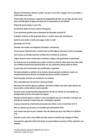 PASTOR CARLOS ALBERTO CÂNDIDO DA SILVA
CONTATO (11)95725-5927
5
Gênesis 2:24 Portanto, deixará o varão o seu pai e a sua mãe, e apegar-se-á à sua mulher, e
serão ambos uma carne.
Talvez todos nós já tivemos a experiência desagradável de ficar em um lugar durante várias
horas ouvindo gotas de água cair talvez de um vazamento em um telhado.
Depois de pouco tempo o som irrita.
Se continuar pode nos levar a quase enlouquecer.
E um vazamento grande causa o desespero de não poder controlá-lo.
O gotejar contínuo no dia de grande chuva e a mulher rixosa são semelhantes;
contê-la seria conter o vento seria pegar o óleo na mão”
(Provérbios 27:15-16).
Quando uma mulher vive brigando criticando e reclamando.
Parece quase impossível para o marido fazer ou falar alguma coisa para conter esse gotejar.
Com certeza as atitudes descritas na biblia não se limitam às mulheres.
Alguns homens vivem reclamando e incitando a brigas e são igualmente insuportáveis.
Ao invés de usar os provérbios para culpar os outros ou discutir sobre quem tem mais culpa
nos conflitos matrimoniais devemos fazer um uso construtivo dessas palavras sábias.
O autor não está incentivando nem justificando a separação.
Ele está ensinando as mulheres (e os homens devem aprender também) a mudar seu
comportamento para eliminar as atitudes que geram conflito e desprezo.
Você não pode controlar seu marido (ou sua mulher),
Mas você pode parar de reclamar e provocar brigas!
Não quero de maneira alguma, justificar o que Deus condena mas vale a pena pensar um
pouco sobre o outro lado da mesma questão.
Às vezes nosso comportamento especialmente de não ser atentos às necessidades do
cônjuge pode se tornar uma pedra de tropeço.
Quando o homem ignora a mulher e suas necessidades ela vai ser tentada a conseguir sua
atenção de maneiras erradas talvez por reclamações e gritaria.
A pessoa impaciente e facilmente provocada não reflete o amor (1 Coríntios 13:4-7)
Mas as a pessoa que provoca a ira também peca (Provérbios 20:2).
Esse recado vale para os pais, também. Eles não devem provocar seus filhos à ira (Efésios
6:4).
Quando os pais criam o mau hábito de tratar outros na família (seja cônjuge ou filhos)
Com gritaria e agressão verbal não devem se surpreenderem quando os filhos espelham suas
atitudes.
 