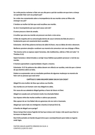 PASTOR CARLOS ALBERTO CÂNDIDO DA SILVA
CONTATO (11)95725-5927
6
Se a mãe precisa reclamar e falar em voz alta para o pai dar ouvidos em que tom a criança
vai aprender falar com seu próprio pai?
Se a mãe vive comentando sobre a incompetência do seu marido como os filhos vão
enxergar seu pai?
E lembre-se mulher do fato que você escolheu seu marido.
Se ele é incompetente por que você casou com ele?
O amor procura o bem do amado.
A mulher que ama seu marido vai procurar seu bem e vice-versa.
A falta de respeito até na comunicação dentro de casa é sintoma da falta de amor o
fundamento para um casamento bem-sucedido.
Eclesiastes 10:12 Nas palavras da boca do sábio há favor, mas os lábios do tolo o devoram.
Mulheres prestem atenção e analisem sua maneira de comunicar com seu cônjuge e filhos.
“Da mesma sorte as esposas sejam honestas, não maldizentes, sóbrias e fiéis em tudo.” (1
Timóteo 3:11)
Sejam honestas e determinadas a corrigir maus hábitos que podem provocar o mal do seu
marido.
E homens aproveitem a oportunidade e façam a mesmo.
Eclesiastes 9:17 As palavras dos sábios devem em silêncio ser ouvidas, mais do que o clamor
do que domina sobre os tolos.
Podem se surpreender com os resultados positivos de algumas mudanças na maneira de
falar com as pessoas que você ama!
CAPÍTULO 2 UMA MULHER SABIA SALVA SUA CASA?
Abigail foi uma mulher de Deus que salvou sua família.
Seu marido era um homem ruim mas Abigail era sábia.
Por causa de sua sabedoria Abigail ganhou o favor do futuro rei Davi.
Abigail era casada com um homem muito rico chamado Nabal.
Sua riqueza vinha das muitas ovelhas e cabras que possuía.
Mas apesar de ser rico Nabal não era generoso ele era ruim e insensato.
Abigail por outro lado era inteligente e bonita (1 Samuel 25:2-3).
A família de Abigail corre perigo?
Nesse tempo Davi estava fugindo de Saul que estava com inveja e não queria que Davi se
tornasse rei depois dele.
Davi tinha juntado um bando de guerreiros que o acompanhavam para todos os lugares
onde fugia.
 